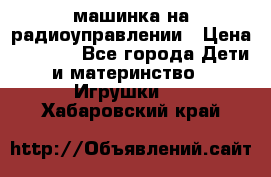 машинка на радиоуправлении › Цена ­ 1 000 - Все города Дети и материнство » Игрушки   . Хабаровский край